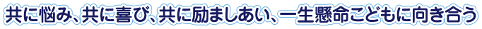 共に悩み、共に喜び、共に励ましあい、一生懸命こどもに向き合う